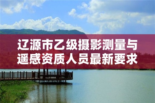 辽源市乙级摄影测量与遥感资质人员最新要求是多少个？