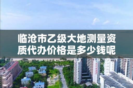 临沧市乙级大地测量资质代办价格是多少钱呢?