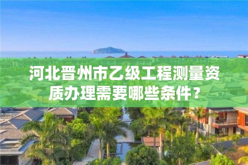 河北晋州市乙级工程测量资质办理需要哪些条件？