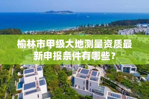 榆林市甲级大地测量资质最新申报条件有哪些?