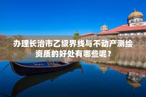 办理长治市乙级界线与不动产测绘资质的好处有哪些呢?