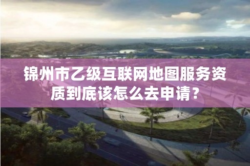 锦州市乙级互联网地图服务资质到底该怎么去申请?