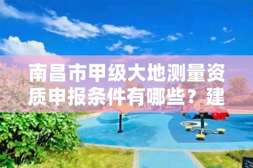 南昌市甲级大地测量资质申报条件有哪些？建议收藏！