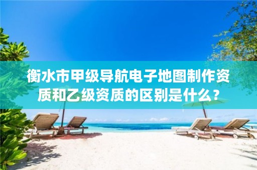 衡水市甲级导航电子地图制作资质和乙级资质的区别是什么?