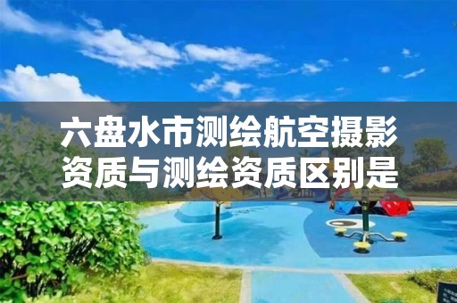 六盘水市测绘航空摄影资质与测绘资质区别是什么呢?