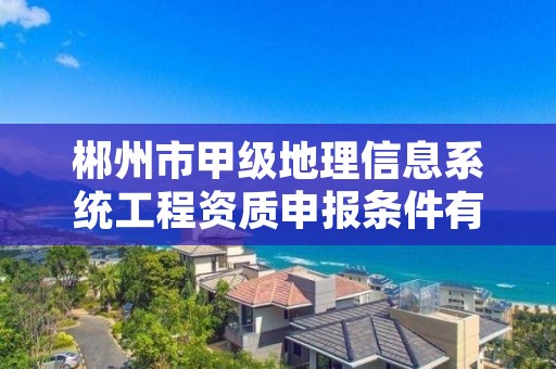 郴州市甲级地理信息系统工程资质申报条件有哪些呢?