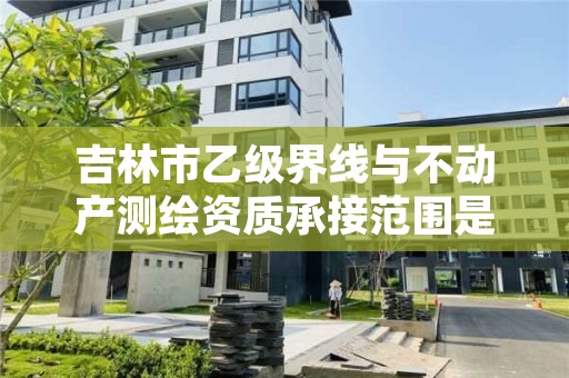 吉林市乙级界线与不动产测绘资质承接范围是有哪些呢？