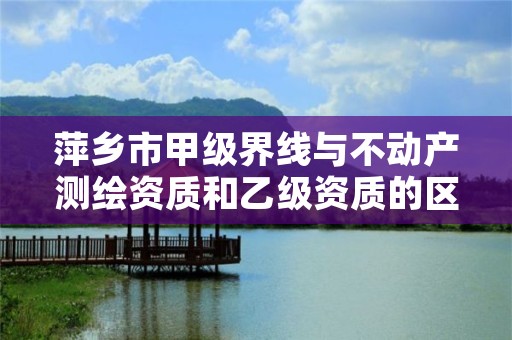 萍乡市甲级界线与不动产测绘资质和乙级资质的区别是什么?