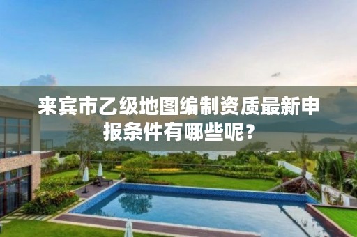 来宾市乙级地图编制资质最新申报条件有哪些呢?