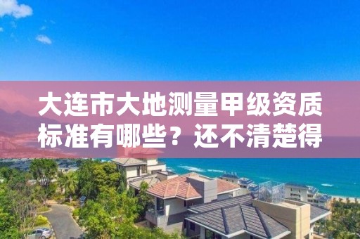 大连市大地测量甲级资质标准有哪些?还不清楚得看过来