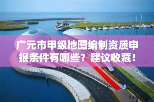 广元市甲级地图编制资质申报条件有哪些?建议收藏!