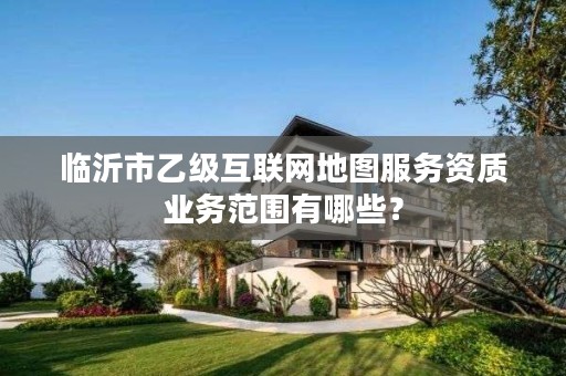 临沂市乙级互联网地图服务资质业务范围有哪些?