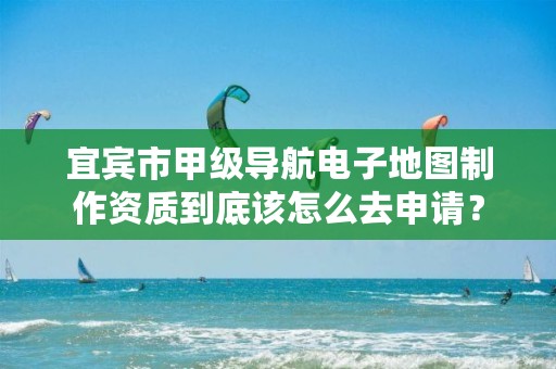 宜宾市甲级导航电子地图制作资质到底该怎么去申请?
