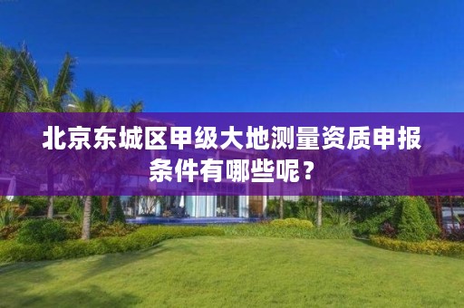 北京东城区甲级大地测量资质申报条件有哪些呢?