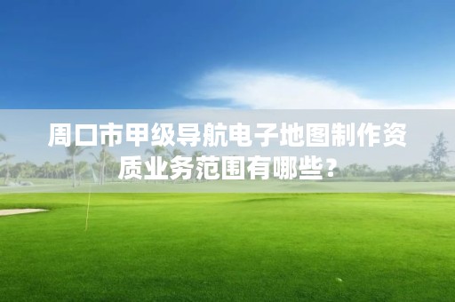 周口市甲级导航电子地图制作资质业务范围有哪些?