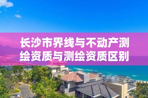 长沙市界线与不动产测绘资质与测绘资质区别是什么呢?