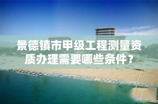 景德镇市甲级工程测量资质办理需要哪些条件?