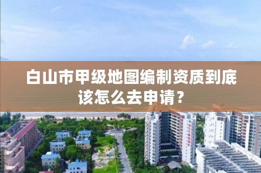 白山市甲级地图编制资质到底该怎么去申请？