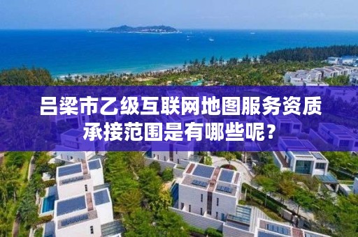 吕梁市乙级互联网地图服务资质承接范围是有哪些呢?