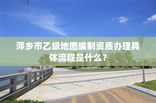 萍乡市乙级地图编制资质办理具体流程是什么?