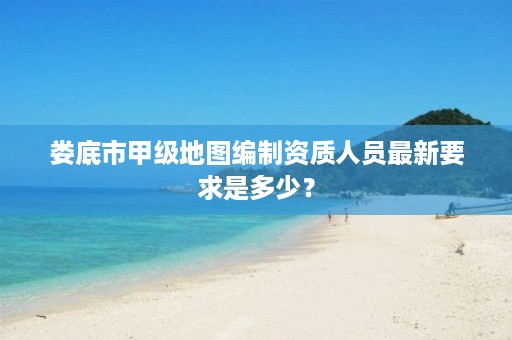 娄底市甲级地图编制资质人员最新要求是多少?