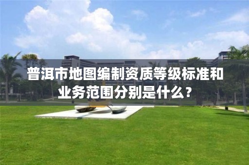 普洱市地图编制资质等级标准和业务范围分别是什么？