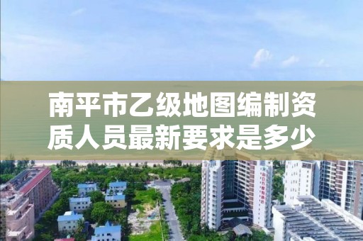 南平市乙级地图编制资质人员最新要求是多少个?