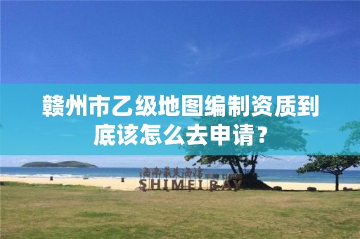 赣州市乙级地图编制资质到底该怎么去申请？