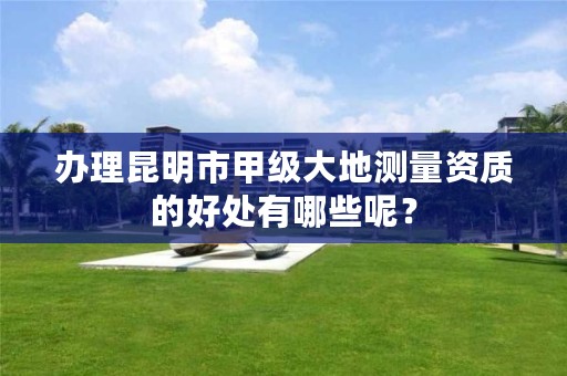 办理昆明市甲级大地测量资质的好处有哪些呢？