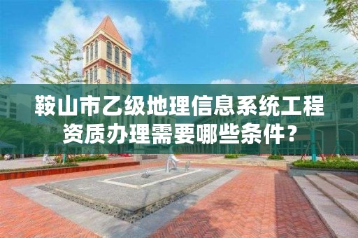 鞍山市乙级地理信息系统工程资质办理需要哪些条件?