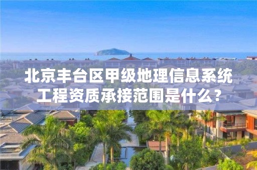 北京丰台区甲级地理信息系统工程资质承接范围是什么？