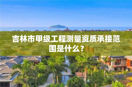 吉林市甲级工程测量资质承接范围是什么？