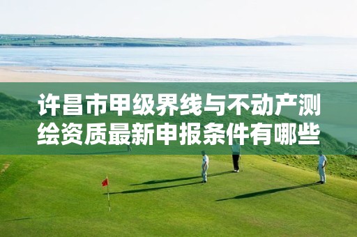 许昌市甲级界线与不动产测绘资质最新申报条件有哪些?