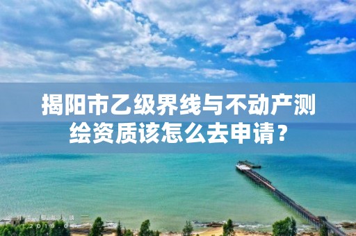揭阳市乙级界线与不动产测绘资质该怎么去申请?