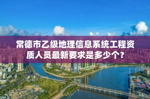 常德市乙级地理信息系统工程资质人员最新要求是多少个?
