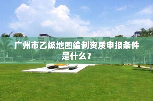 广州市乙级地图编制资质申报条件是什么?