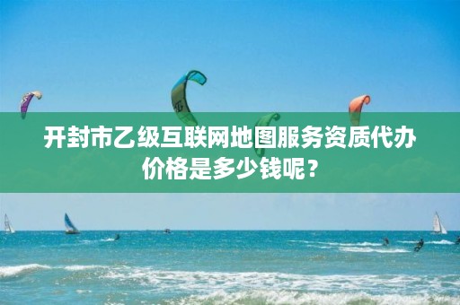 开封市乙级互联网地图服务资质代办价格是多少钱呢？