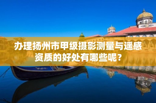 办理扬州市甲级摄影测量与遥感资质的好处有哪些呢?