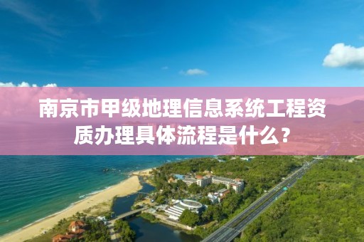 南京市甲级地理信息系统工程资质办理具体流程是什么?