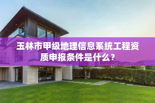 玉林市甲级地理信息系统工程资质申报条件是什么?