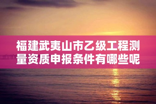 福建武夷山市乙级工程测量资质申报条件有哪些呢?