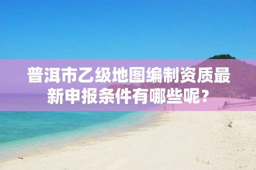普洱市乙级地图编制资质最新申报条件有哪些呢？