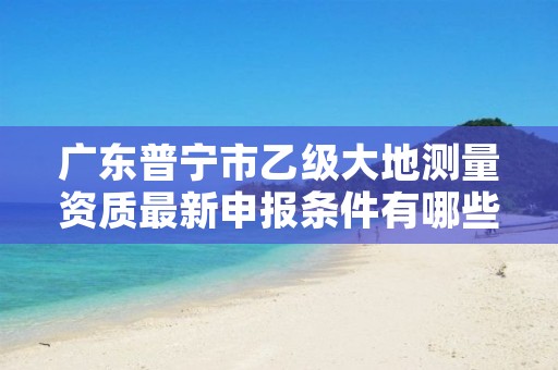 广东普宁市乙级大地测量资质最新申报条件有哪些呢?