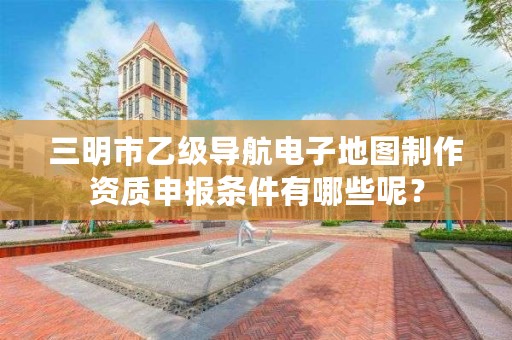 三明市乙级导航电子地图制作资质申报条件有哪些呢?
