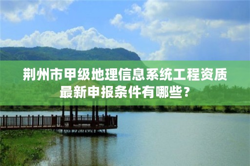 荆州市甲级地理信息系统工程资质最新申报条件有哪些?
