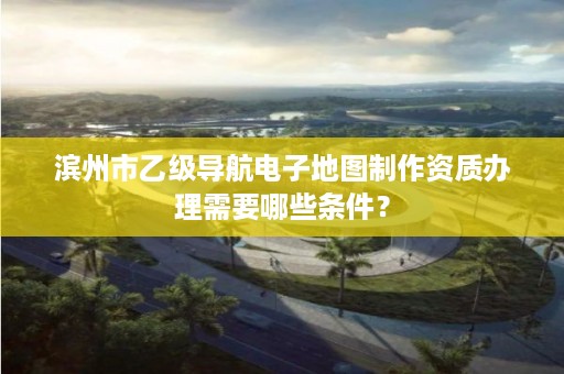 滨州市乙级导航电子地图制作资质办理需要哪些条件?