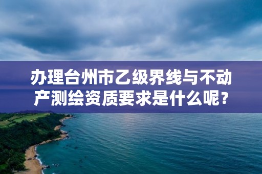 办理台州市乙级界线与不动产测绘资质要求是什么呢?