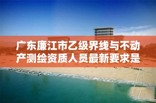 广东廉江市乙级界线与不动产测绘资质人员最新要求是多少个?