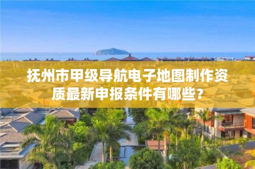 抚州市甲级导航电子地图制作资质最新申报条件有哪些?