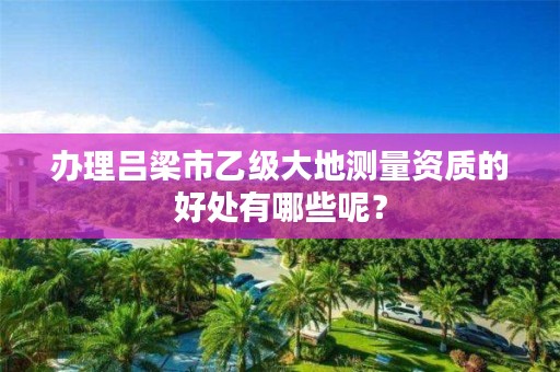 办理吕梁市乙级大地测量资质的好处有哪些呢?